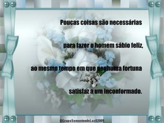 Poucas coisas são necessárias


          para fazer o homem sábio feliz,


ao mesmo tempo em que nenhuma fortuna


            satisfaz a um inconformado.
 