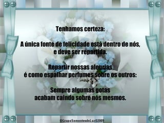 Tenhamos certeza:

A única fonte de felicidade está dentro de nós,
             e deve ser repartida.

         Repartir nossas alegrias
 é como espalhar perfumes sobre os outros:

          Sempre algumas gotas
     acabam caindo sobre nós mesmos.
 