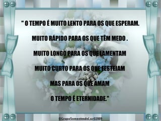 " O TEMPO É MUITO LENTO PARA OS QUE ESPERAM.

   MUITO RÁPIDO PARA OS QUE TÊM MEDO .

    MUITO LONGO PARA OS QUE LAMENTAM

    MUITO CURTO PARA OS QUE FESTEJAM

          MAS PARA OS QUE AMAM

          O TEMPO É ETERNIDADE."
 