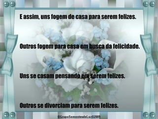 E assim, uns fogem de casa para serem felizes.



Outros fogem para casa em busca da felicidade.



Uns se casam pensando em serem felizes.



Outros se divorciam para serem felizes.
 