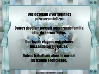 Uns desejam viver sozinhos
           para serem felizes.

Outros desejam possuir uma grande família
          a fim de serem felizes.

      Uns fazem viagens caríssimas
        buscando serem felizes.

    Outros trabalham além do normal
         buscando a felicidade.
 