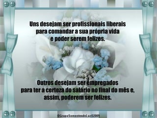 Uns desejam ser profissionais liberais
     para comandar a sua própria vida
           e poder serem felizes.




       Outros desejam ser empregados
para ter a certeza do salário no final do mês e,
          assim, poderem ser felizes.
 