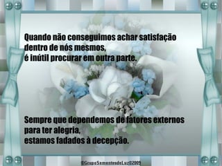Quando não conseguimos achar satisfação
dentro de nós mesmos,
é inútil procurar em outra parte.




Sempre que dependemos de fatores externos
para ter alegria,
estamos fadados à decepção.
 