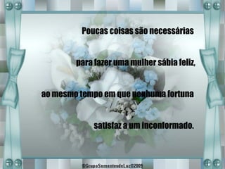 Poucas coisas são necessárias


        para fazer uma mulher sábia feliz,


ao mesmo tempo em que nenhuma fortuna


             satisfaz a um inconformado.
 