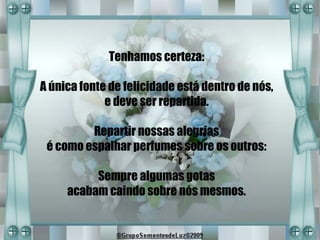 Tenhamos certeza:

A única fonte de felicidade está dentro de nós,
             e deve ser repartida.

         Repartir nossas alegrias
 é como espalhar perfumes sobre os outros:

          Sempre algumas gotas
     acabam caindo sobre nós mesmos.
 