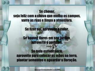 Se chover,
seja feliz com a chuva que molha os campos,
      varre as ruas e limpa a atmosfera.

       Se fizer sol, aproveite o calor.

      Se houver flores em seu jardim,
           aproveite o perfume.

            Se tudo estiver seco,
  aproveite para colocar as mãos na terra,
  plantar sementes e aguardar a floração.
 