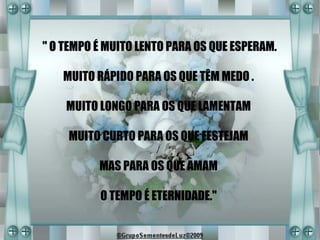 " O TEMPO É MUITO LENTO PARA OS QUE ESPERAM.

   MUITO RÁPIDO PARA OS QUE TÊM MEDO .

    MUITO LONGO PARA OS QUE LAMENTAM

    MUITO CURTO PARA OS QUE FESTEJAM

          MAS PARA OS QUE AMAM

          O TEMPO É ETERNIDADE."
 