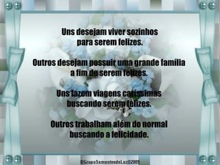 Uns desejam viver sozinhos
           para serem felizes.

Outros desejam possuir uma grande família
          a fim de serem felizes.

      Uns fazem viagens caríssimas
        buscando serem felizes.

    Outros trabalham além do normal
         buscando a felicidade.
 