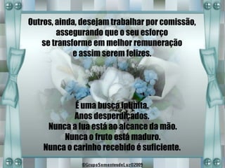 Outros, ainda, desejam trabalhar por comissão,
        assegurando que o seu esforço
    se transforme em melhor remuneração
             e assim serem felizes.




            É uma busca infinita.
            Anos desperdiçados.
     Nunca a lua está ao alcance da mão.
         Nunca o fruto está maduro.
    Nunca o carinho recebido é suficiente.
 