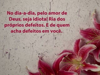 No dia-a-dia, pelo amor de Deus, seja idiota! Ria dos próprios defeitos. E de quem acha defeitos em você.  