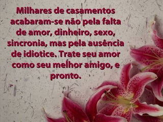 Milhares de casamentos acabaram-se não pela falta de amor, dinheiro, sexo, sincronia, mas pela ausência de idiotice. Trate seu amor como seu melhor amigo, e pronto. 