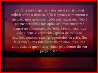 Ser feliz não é apenas valorizar o sorriso, mas refletir sobre a tristeza. Não é apenas comemorar o sucesso, mas aprender lições nos fracassos. Não é apenas ter júbilo nos aplausos, mas encontrar alegria no anonimato. Ser feliz é reconhecer que vale a pena viver a vida, apesar de todos os desafios, incompreensões e períodos de crise. Ser feliz não é uma fatalidade do destino, mas uma conquista de quem sabe viajar para dentro do seu próprio ser.  