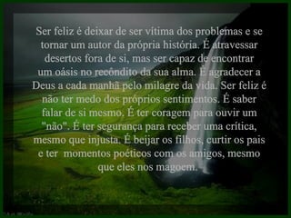 Ser feliz é deixar de ser vítima dos problemas e se tornar um autor da própria história. É atravessar desertos fora de si, mas ser capaz de encontrar um oásis no recôndito da sua alma. É agradecer a Deus a cada manhã pelo milagre da vida. Ser feliz é não ter medo dos próprios sentimentos. É saber falar de si mesmo. É ter coragem para ouvir um "não". É ter segurança para receber uma crítica, mesmo que injusta. É beijar os filhos, curtir os pais e ter  momentos poéticos com os amigos, mesmo que eles nos magoem.  