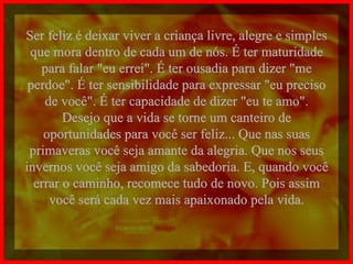 Ser feliz é deixar viver a criança livre, alegre e simples que mora dentro de cada um de nós. É ter maturidade para falar "eu errei". É ter ousadia para dizer "me perdoe". É ter sensibilidade para expressar "eu preciso de você". É ter capacidade de dizer "eu te amo". Desejo que a vida se torne um canteiro de oportunidades para você ser feliz... Que nas suas primaveras você seja amante da alegria. Que nos seus invernos você seja amigo da sabedoria. E, quando você errar o caminho, recomece tudo de novo. Pois assim você será cada vez mais apaixonado pela vida. 