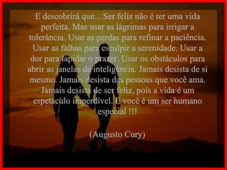 E descobrirá que... Ser feliz não é ter uma vida perfeita. Mas usar as lágrimas para irrigar a tolerância. Usar as perdas para refinar a paciência. Usar as falhas para esculpir a serenidade. Usar a dor para lapidar o prazer. Usar os obstáculos para abrir as janelas da inteligência. Jamais desista de si mesmo. Jamais desista das pessoas que você ama. Jamais desista de ser feliz, pois a vida é um espetáculo imperdível. E você é um ser humano especial !!! (Augusto Cury) 