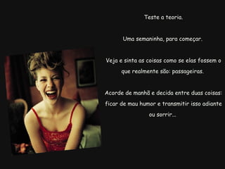   Teste a teoria.  Uma semaninha, para começar.  Veja e sinta as coisas como se elas fossem o que realmente são: passageiras.  Acorde de manhã e decida entre duas coisas:  ficar de mau humor e transmitir isso adiante ou sorrir...  