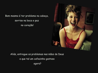   Aliás, entregue os problemas nas mãos de Deus  e que tal um cafezinho gostoso   agora? Bom mesmo é ter problema na cabeça,  sorriso na boca e paz  no coração! 