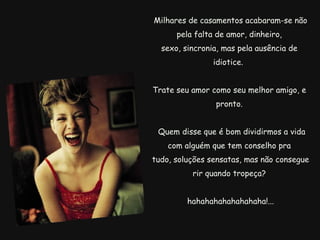   Milhares de casamentos acabaram-se não pela falta de amor, dinheiro, sexo, sincronia, mas pela ausência de idiotice.  Trate seu amor como seu melhor amigo, e pronto.    Quem disse que é bom dividirmos a vida com alguém que tem conselho pra   tudo, soluções sensatas, mas não consegue rir quando tropeça?     hahahahahahahahaha!... 