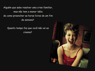 Alguém que sabe resolver uma crise familiar, mas não tem a menor idéia de como preencher as horas livres de um fim de semana?  Quanto tempo faz que você não vai ao cinema?  