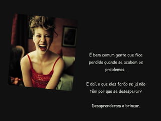 É bem comum gente que fica perdida quando se acabam os problemas.  E daí, o que elas farão se já não têm por que se desesperar?   Desaprenderam a brincar.   