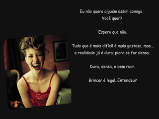 Eu não quero alguém assim comigo.  Você quer?   Espero que não.   Tudo que é mais difícil é mais gostoso, mas... a realidade já é dura; piora se for densa. Dura, densa, e bem ruim.   Brincar é legal. Entendeu? 