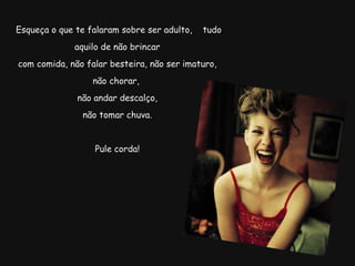   Esqueça o que te falaram sobre ser adulto,  tudo aquilo de não brincar com comida, não falar besteira, não ser imaturo, não chorar,  não andar descalço,   não tomar chuva.  Pule corda! 