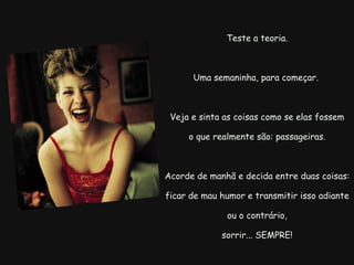   Teste a teoria.  Uma semaninha, para começar.  Veja e sinta as coisas como se elas fossem o que realmente são: passageiras.  Acorde de manhã e decida entre duas coisas:  ficar de mau humor e transmitir isso adiante ou o contrário, sorrir... SEMPRE! 