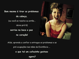   Aliás, aprenda a confiar e entregue os problemas e as pré-ocupações nas mãos da Existência ... e que tal um cafezinho gostoso   agora? Bom mesmo é tirar os problemas  da cabeça ,  (ou você os resolve ou então... deixa prá lá) sorriso na boca e paz  no coração! 