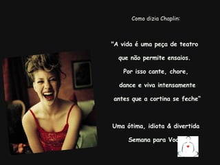 Como dizia Chaplin: "A vida é uma peça de teatro  que não permite ensaios.  Por isso cante, chore,   dance e viva intensamente antes que a cortina se feche“ Uma ótima, idiota & divertida Semana para Você!     