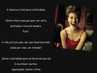 A idiotice é vital para a felicidade.   Gente chata essa que quer ser séria, profunda e visceral sempre. Putz!  A vida já é um caos, por que fazermos dela, ainda por cima, um tratado?   Deixe a seriedade para as horas em que ela é inevitável: mortes,   separações, dores e afins. 