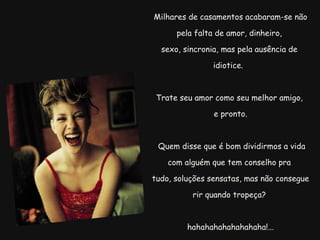   Milhares de casamentos acabaram-se não pela falta de amor, dinheiro, sexo, sincronia, mas pela ausência de idiotice.  Trate seu amor como seu melhor amigo, e pronto.    Quem disse que é bom dividirmos a vida com alguém que tem conselho pra   tudo, soluções sensatas, mas não consegue rir quando tropeça?     hahahahahahahahaha!... 