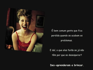 É bem comum gente que fica perdida quando se acabam os problemas.  E daí, o que elas farão se já não têm por que se desesperar?   Des-aprenderam a brincar.   