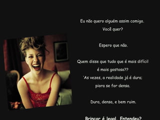 Eu não quero alguém assim comigo.  Você quer?   Espero que não.   Quem disse que tudo que é mais difícil  é mais gostoso?? ‘ As vezes, a realidade já é dura;  piora se for densa. Dura, densa, e bem ruim.   Brincar é legal. Entendeu? 