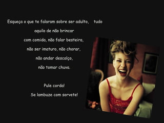   Esqueça o que te falaram sobre ser adulto,  tudo aquilo de não brincar com comida, não falar besteira,  não ser imaturo, não chorar,  não andar descalço,   não tomar chuva.  Pule corda! Se lambuze com sorvete! 