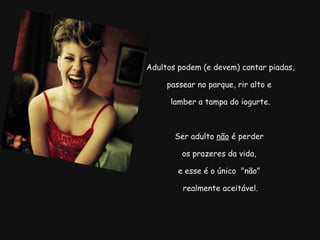   Adultos podem (e devem) contar piadas, passear no parque, rir alto e   lamber a tampa do iogurte.   Ser adulto  não  é perder  os prazeres da vida, e esse é o único  "não"   realmente aceitável. 
