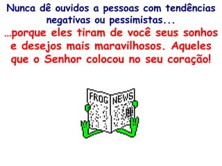 Nunca dê ouvidos a pessoas com tendências negativas ou pessimistas... … porque eles tiram de você seus sonhos e desejos mais maravilhosos. Aqueles que o Senhor colocou no seu coração! 