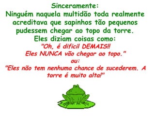 Sinceramente: Ninguém naquela multidão toda realmente acreditava que sapinhos tão pequenos pudessem chegar ao topo da torre. Eles diziam coisas como: "Oh, é dificil DEMAIS!! Eles NUNCA vão chegar ao topo." ou: "Eles não tem nenhuma chance de sucederem. A torre é muito alta!" 