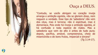 Ouça a DEUS.
“Contudo, se vocês abrigam no coração inveja
amarga e ambição egoísta, não se gloriem disso, nem
neguem a verdade. Esse tipo de ‘sabedoria’ não vem
dos céus, mas é terrena; não é espiritual, mas é
demoníaca. Pois onde há inveja e ambição egoísta, aí
há confusão e toda espécie de males. Mas a
sabedoria que vem do alto é antes de tudo pura;
depois, pacífica, amável, compreensiva, cheia de
misericórdia e de bons frutos, imparcial e sincera”
(Tg 3.14-17).
 