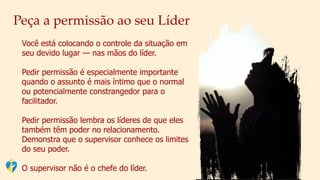 Peça a permissão ao seu Líder
Você está colocando o controle da situação em
seu devido lugar — nas mãos do líder.
Pedir permissão é especialmente importante
quando o assunto é mais íntimo que o normal
ou potencialmente constrangedor para o
facilitador.
Pedir permissão lembra os líderes de que eles
também têm poder no relacionamento.
Demonstra que o supervisor conhece os limites
do seu poder.
O supervisor não é o chefe do líder.
 