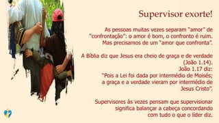 Supervisor exorte!
As pessoas muitas vezes separam “amor” de
“confrontação”: o amor é bom, o confronto é ruim.
Mas precisamos de um “amor que confronta”.
A Bíblia diz que Jesus era cheio de graça e de verdade
(João 1.14).
João 1.17 diz:
“Pois a Lei foi dada por intermédio de Moisés;
a graça e a verdade vieram por intermédio de
Jesus Cristo”.
Supervisores às vezes pensam que supervisionar
significa balançar a cabeça concordando
com tudo o que o líder diz.
 