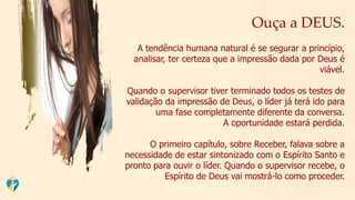 Ouça a DEUS.
A tendência humana natural é se segurar a princípio,
analisar, ter certeza que a impressão dada por Deus é
viável.
Quando o supervisor tiver terminado todos os testes de
validação da impressão de Deus, o líder já terá ido para
uma fase completamente diferente da conversa.
A oportunidade estará perdida.
O primeiro capítulo, sobre Receber, falava sobre a
necessidade de estar sintonizado com o Espírito Santo e
pronto para ouvir o líder. Quando o supervisor recebe, o
Espírito de Deus vai mostrá-lo como proceder.
 