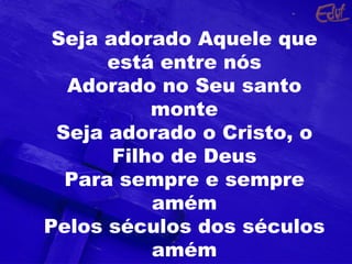 Seja adorado Aquele que está entre nós Adorado no Seu santo monte Seja adorado o Cristo, o Filho de Deus Para sempre e sempre amém Pelos séculos dos séculos amém 