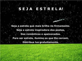 SEJA         E S T R E L A!



Seja a estrela que mais brilha no firmamento.
   Seja a estrela inspiradora dos poetas,
       Dos românticos e apaixonados.
Para ser estrela, ilumine os que lhe cercam,
        Distribua luz gratuitamente.
 