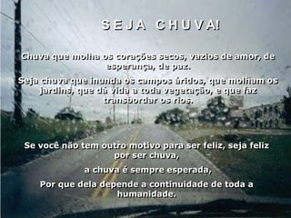 S E J A C H U V A!

Chuva que molha os corações secos, vazios de amor, de
                 esperança, de paz.
Seja chuva que inunda os campos áridos, que molham os
    jardins, que dá vida a toda vegetação, e que faz
                  transbordar os rios.




 Se você não tem outro motivo para ser feliz, seja feliz
                   por ser chuva,
              a chuva é sempre esperada,
    Por que dela depende a continuidade de toda a
                    humanidade.
 