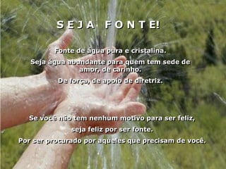 SEJA          F O N T E!

         Fonte de água pura e cristalina.
   Seja água abundante para quem tem sede de
                amor, de carinho.
          De força, de apoio de diretriz.




  Se você não tem nenhum motivo para ser feliz,
              seja feliz por ser fonte.
Por ser procurado por aqueles que precisam de você.
 