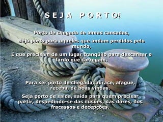 SEJA          P O R T O!

        Porto de chegada de almas cansadas,
  Seja porto para aqueles que andam perdidos pelo
                      mundo,
E que precisam de um lugar tranqüilo para descansar o
                fardo que carregam.




     Para ser porto de chegada, abrace, afague,
               receba, dê boas vindas.
   Seja porto de saída, saída para quem precisar
  partir, despedindo-se das ilusões, das dores, dos
               fracassos e decepções.
 