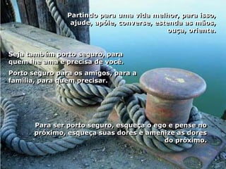 Partindo para uma vida melhor, para isso,
                 ajude, apóie, converse, estenda as mãos,
                                            ouça, oriente.


Seja também porto seguro, para
quem lhe ama e precisa de você.
Porto seguro para os amigos, para a
família, para quem precisar.




       Para ser porto seguro, esqueça o ego e pense no
       próximo, esqueça suas dores e amenize as dores
                                           do próximo.
 