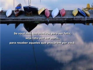Se você não tem motivos para ser feliz,
          seja feliz por ser porto,
para receber aqueles que procuram por você.
 