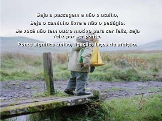 Seja a passagem e não o atalho,
     Seja o caminho livre e não o pedágio.
Se você não tem outro motivo para ser feliz, seja
              feliz por ser ponte.
Ponte significa união, ligação, laços de afeição.
 
