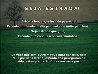 SEJA          E S T R A D A!

         Estrada longa, gostosa de passear,
Estrada iluminada de dia pelo sol e de noite pelo luar.
                Seja estrada que guia,
       Estrada que conduz a outros caminhos.




  Se você não tem outro motivo para ser feliz, seja
   feliz por ser estrada, estrada dos peregrinos da
       vida, estes plantarão flores aos seus pés.
 